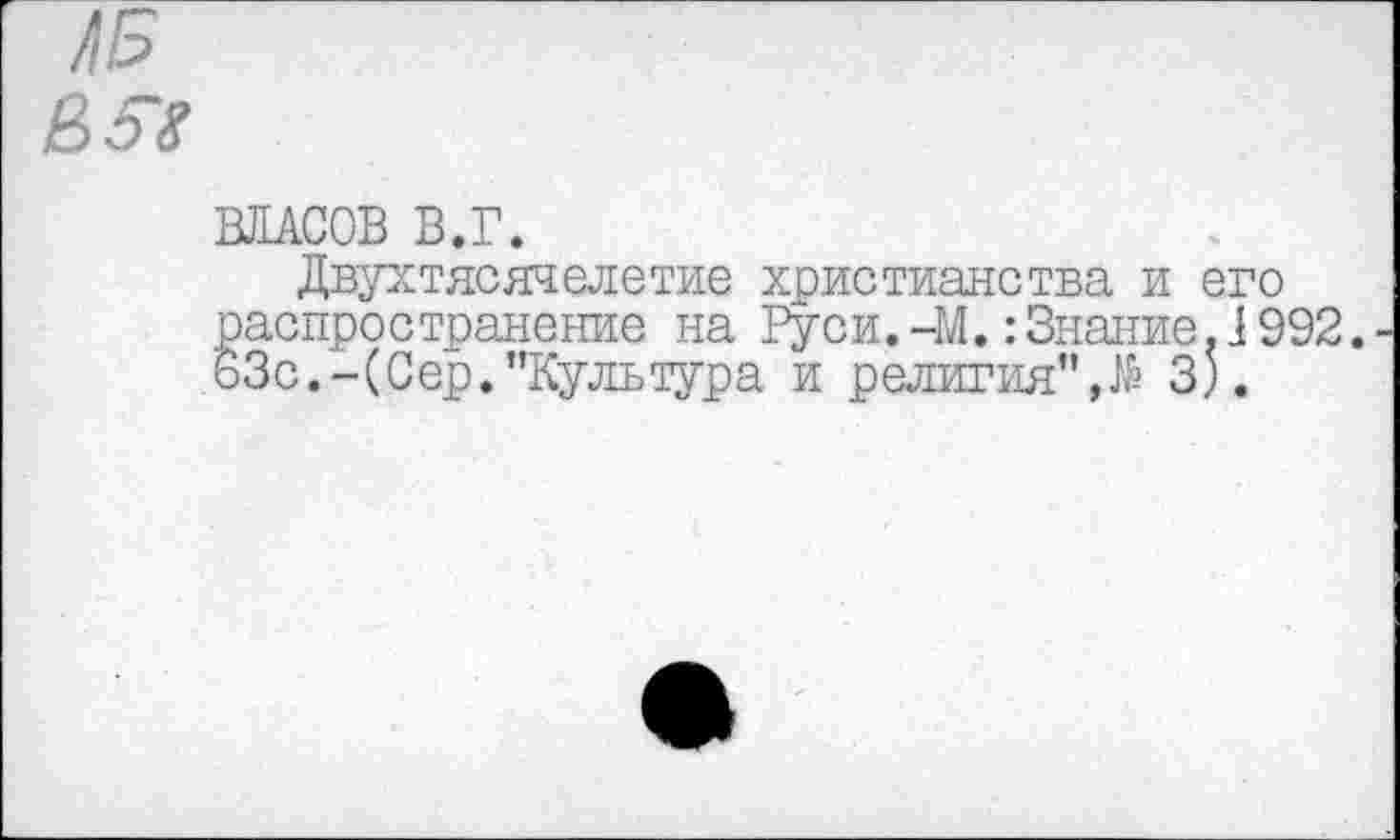 ﻿е>ы
ВЛАСОВ В.Г.
Двухтясячелетие христианства и его распространение на Руси.-М.:Знание.1992. 63с.-(Сер."Культура и религия",№ 3).